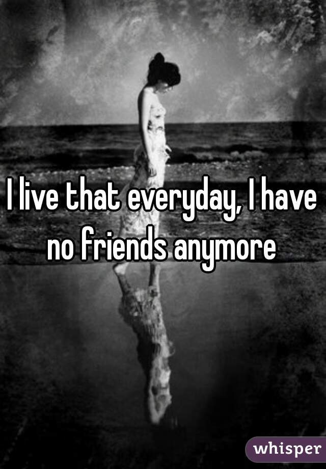 I live that everyday, I have no friends anymore 