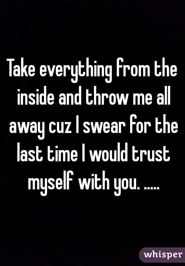 Take everything from the inside and throw me all away cuz I swear for the last time I would trust myself with you. .....