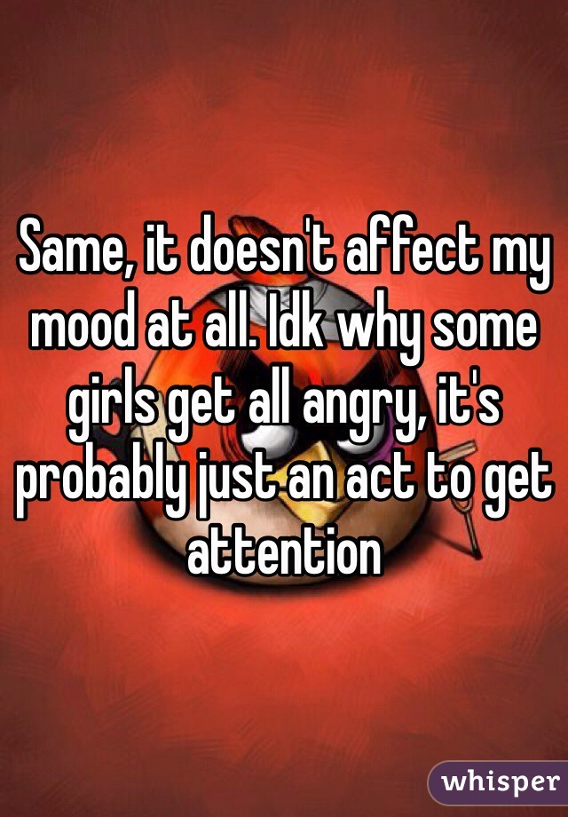 Same, it doesn't affect my mood at all. Idk why some girls get all angry, it's probably just an act to get attention 