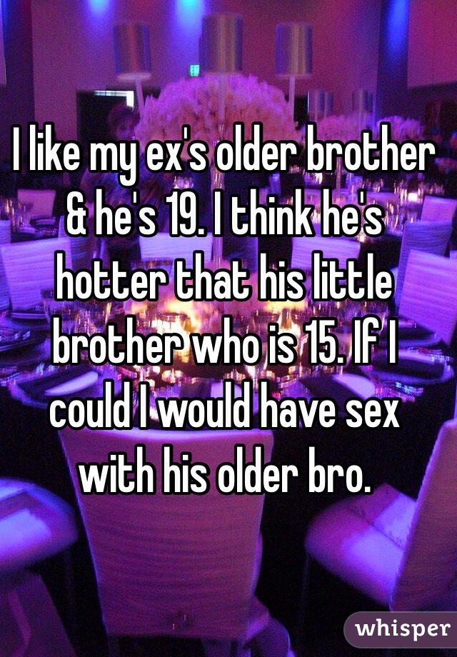 I like my ex's older brother & he's 19. I think he's hotter that his little brother who is 15. If I could I would have sex with his older bro. 