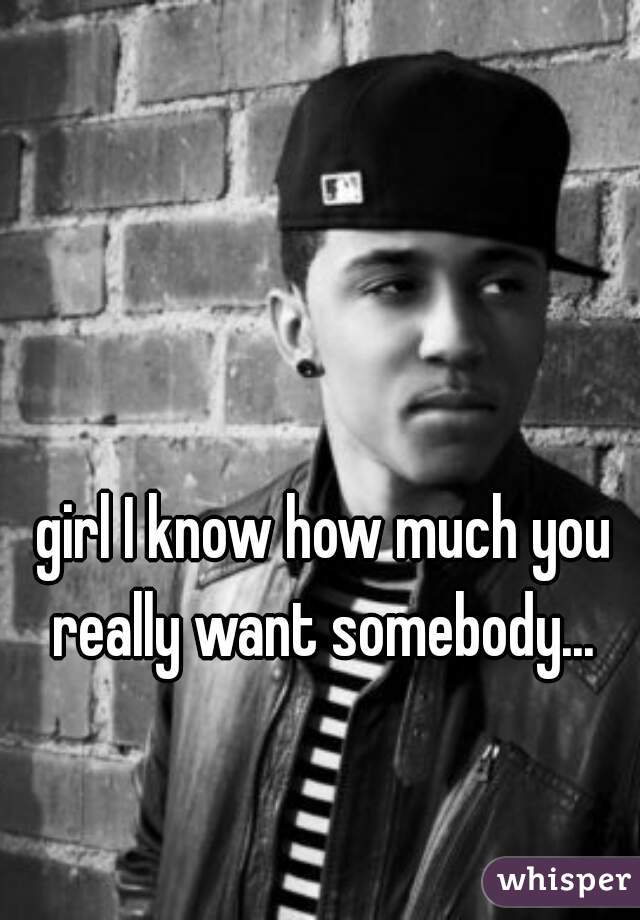 girl I know how much you really want somebody... 