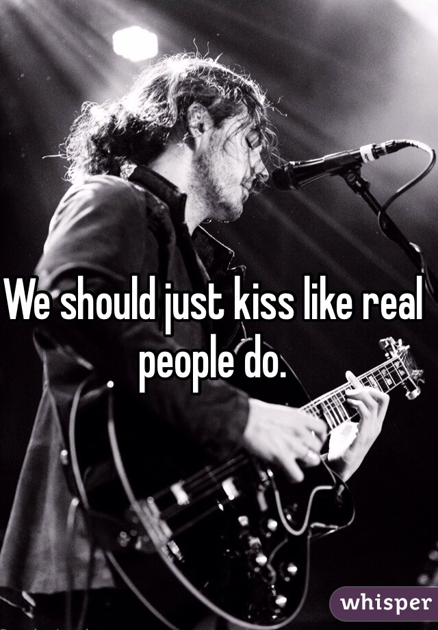 We should just kiss like real people do.