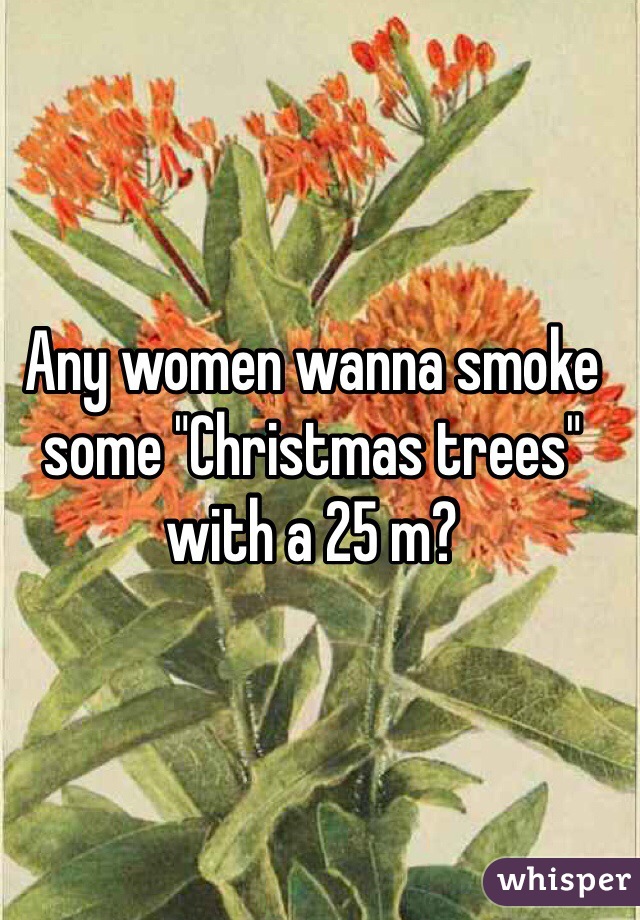 Any women wanna smoke some "Christmas trees" with a 25 m?