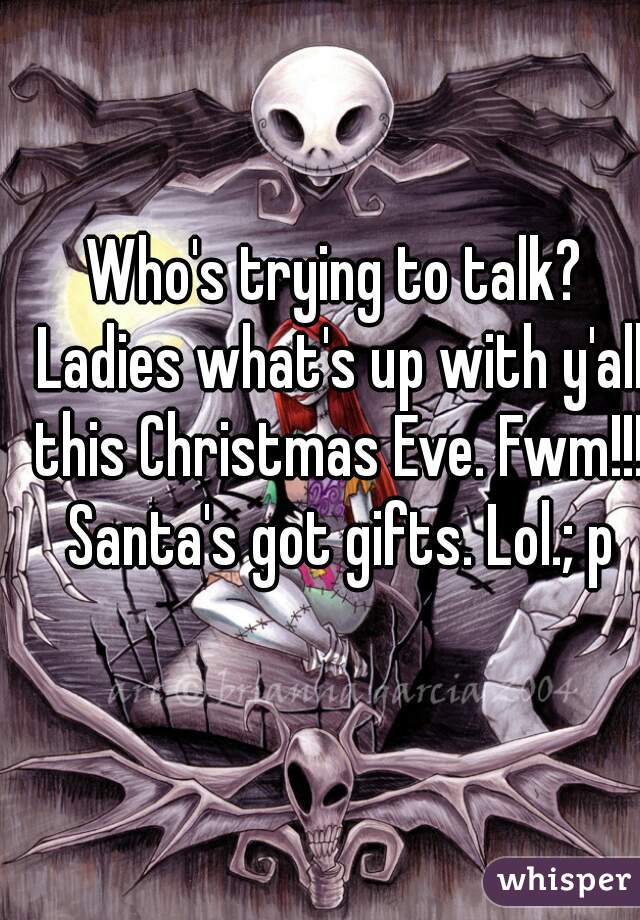 Who's trying to talk? Ladies what's up with y'all this Christmas Eve. Fwm!!! Santa's got gifts. Lol.; p