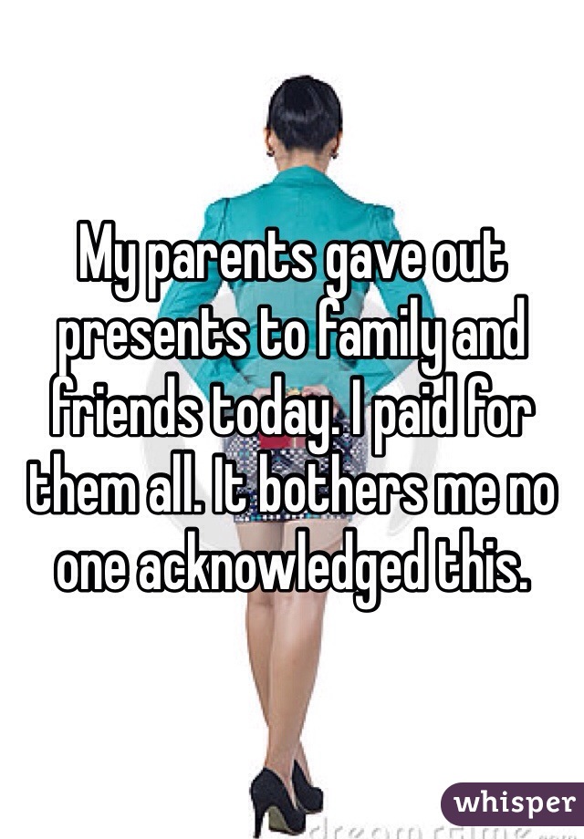 My parents gave out presents to family and friends today. I paid for them all. It bothers me no one acknowledged this.