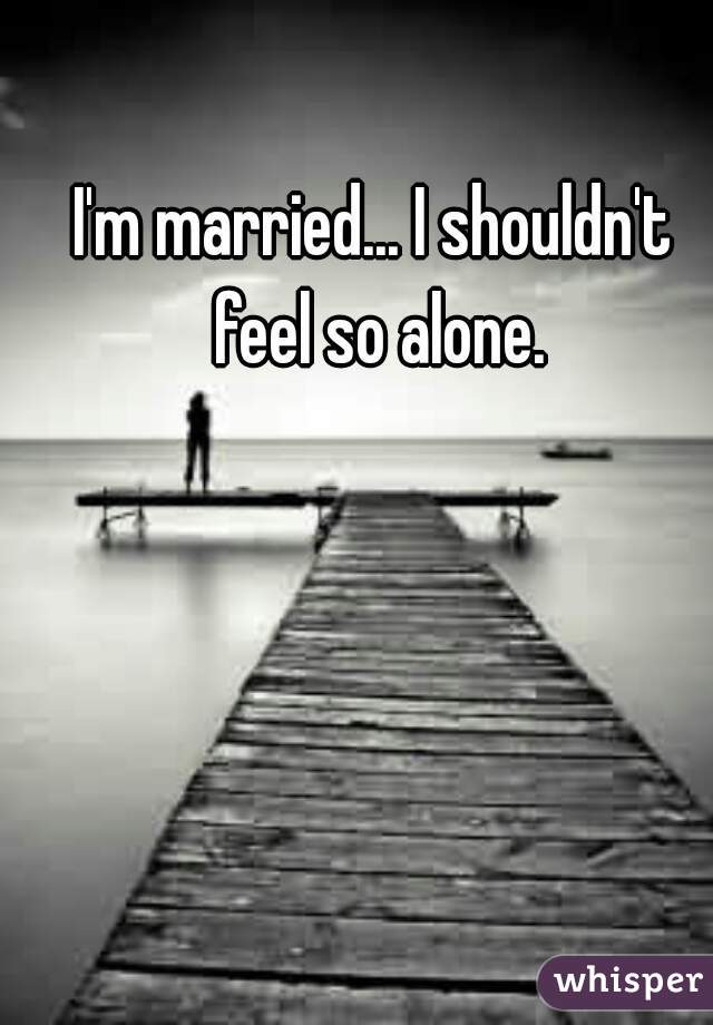 I'm married... I shouldn't feel so alone.