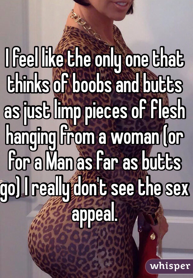 I feel like the only one that thinks of boobs and butts as just limp pieces of flesh hanging from a woman (or for a Man as far as butts go) I really don't see the sex appeal.