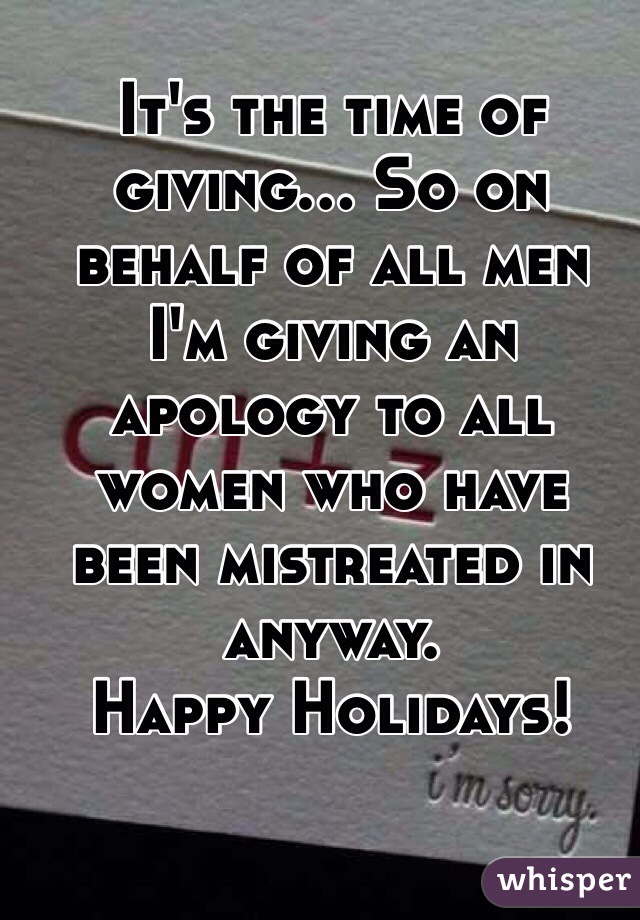 It's the time of giving... So on behalf of all men I'm giving an apology to all women who have been mistreated in anyway. 
Happy Holidays!