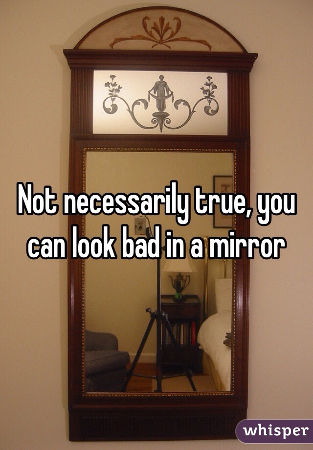 Not necessarily true, you can look bad in a mirror  