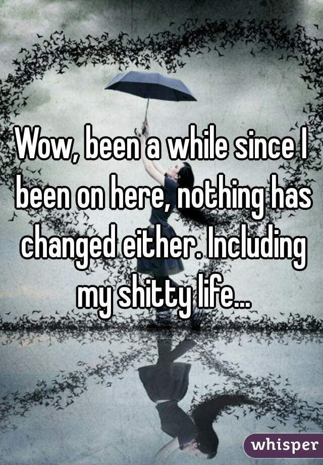 Wow, been a while since I been on here, nothing has changed either. Including my shitty life...