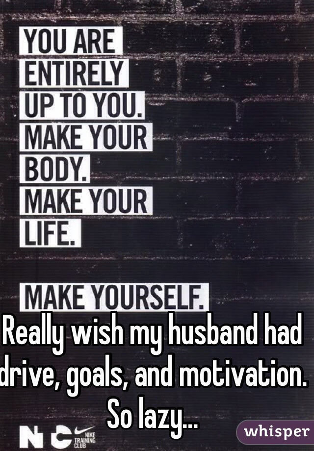 Really wish my husband had drive, goals, and motivation. So lazy...