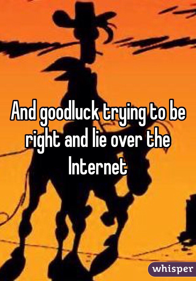 And goodluck trying to be right and lie over the Internet