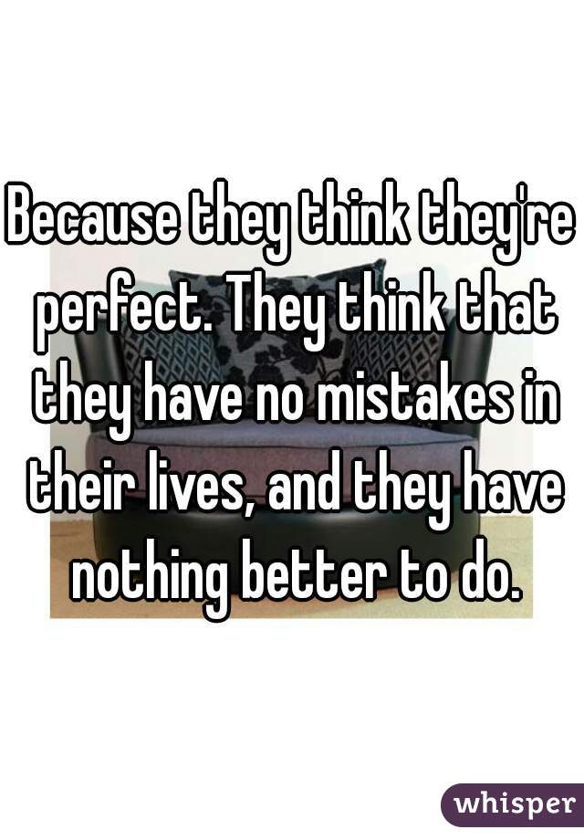 Because they think they're perfect. They think that they have no mistakes in their lives, and they have nothing better to do.