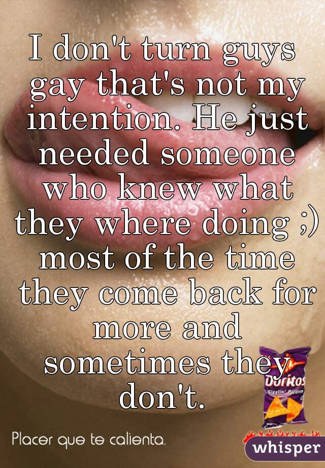 I don't turn guys gay that's not my intention. He just needed someone who knew what they where doing ;) most of the time they come back for more and sometimes they don't. 