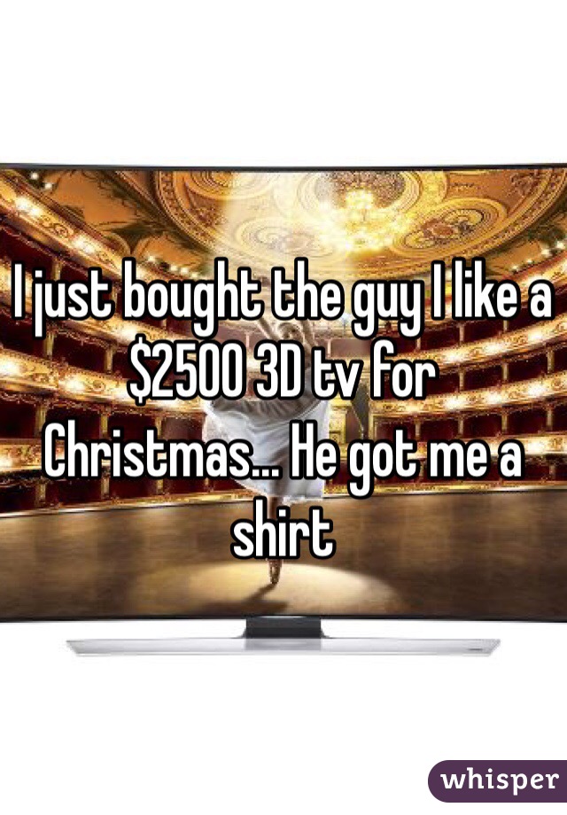 I just bought the guy I like a $2500 3D tv for Christmas... He got me a shirt