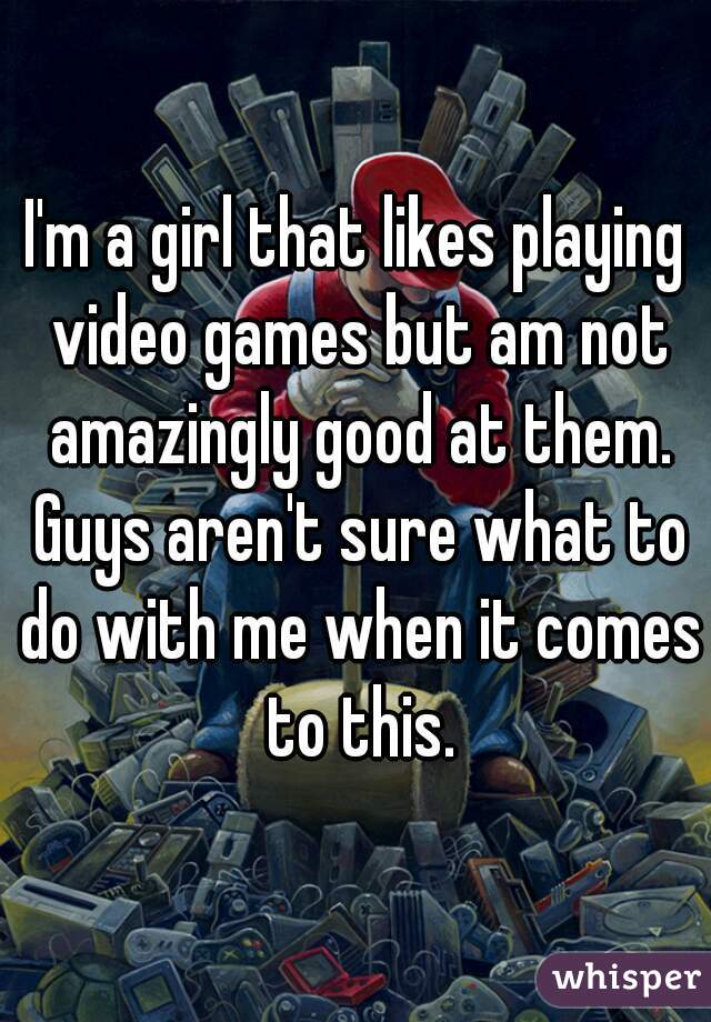 I'm a girl that likes playing video games but am not amazingly good at them. Guys aren't sure what to do with me when it comes to this.