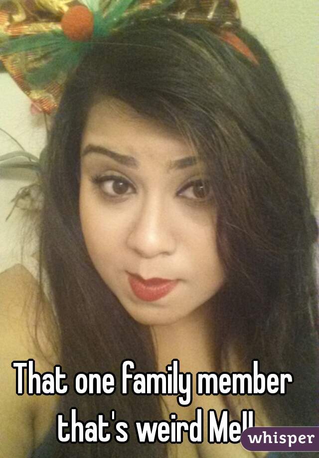 That one family member that's weird Me!!