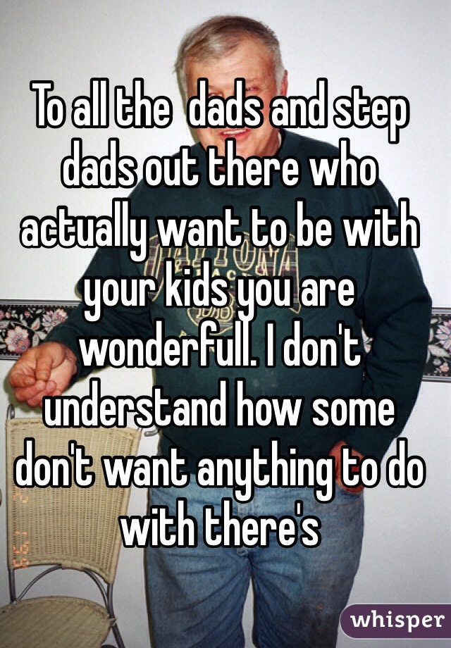 To all the  dads and step dads out there who actually want to be with your kids you are wonderfull. I don't understand how some don't want anything to do with there's 