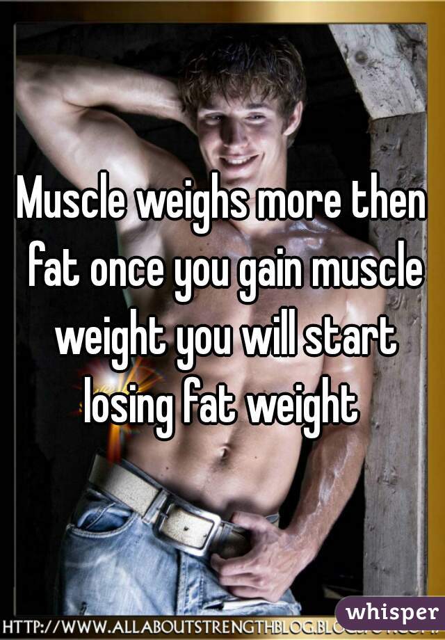 Muscle weighs more then fat once you gain muscle weight you will start losing fat weight 