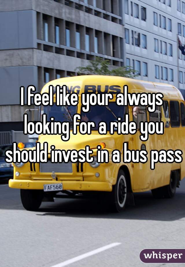 I feel like your always looking for a ride you should invest in a bus pass