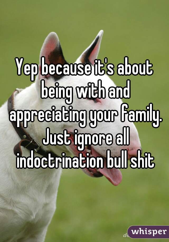 Yep because it's about being with and appreciating your family. Just ignore all indoctrination bull shit