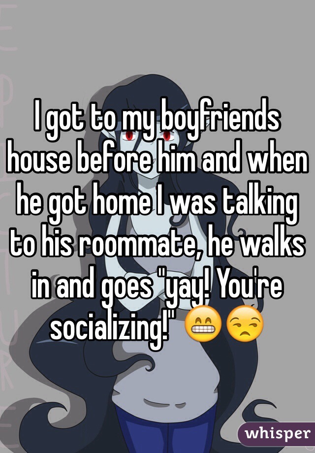 I got to my boyfriends house before him and when he got home I was talking to his roommate, he walks in and goes "yay! You're socializing!" 😁😒