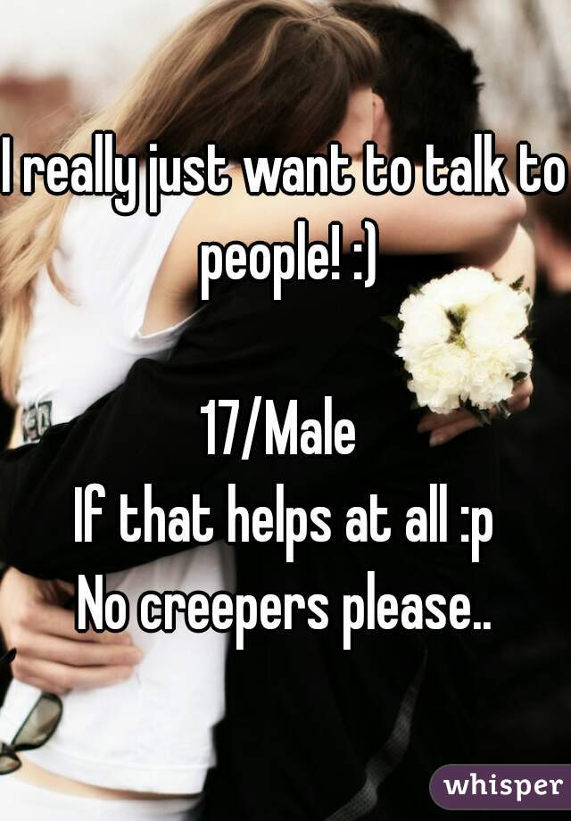 I really just want to talk to people! :)

17/Male 
If that helps at all :p
No creepers please..