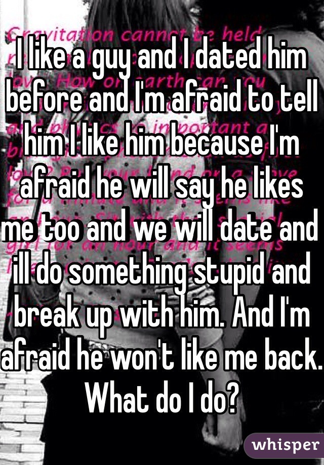 I like a guy and I dated him before and I'm afraid to tell him I like him because I'm afraid he will say he likes me too and we will date and ill do something stupid and break up with him. And I'm afraid he won't like me back. What do I do?