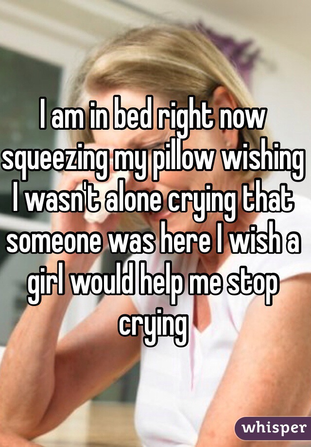 I am in bed right now squeezing my pillow wishing I wasn't alone crying that someone was here I wish a girl would help me stop crying