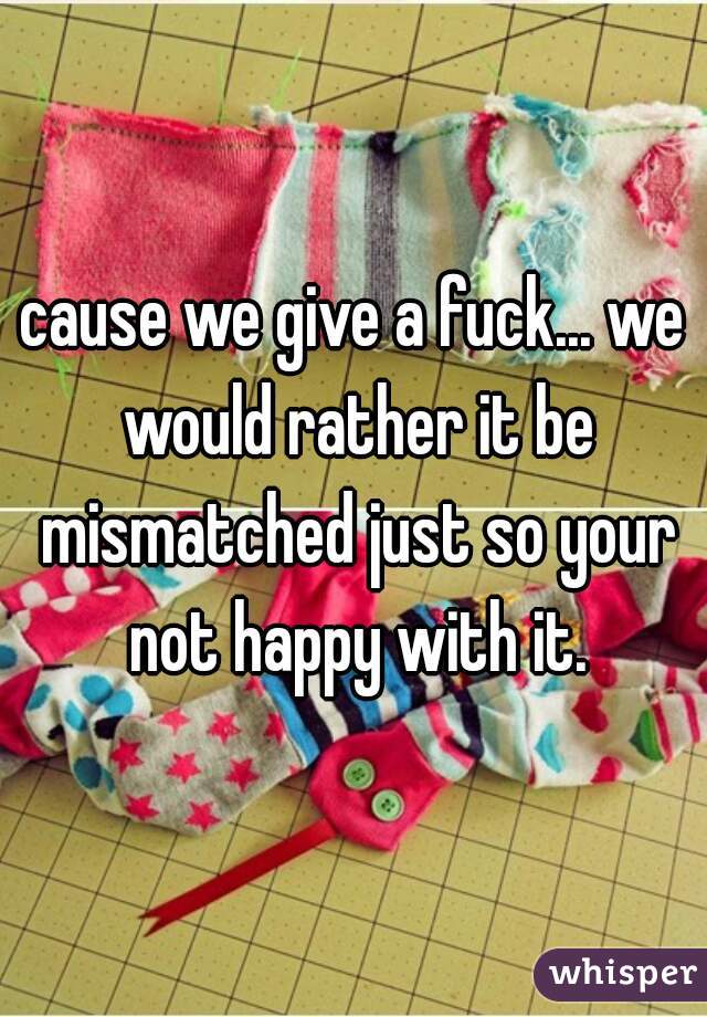 cause we give a fuck... we would rather it be mismatched just so your not happy with it.