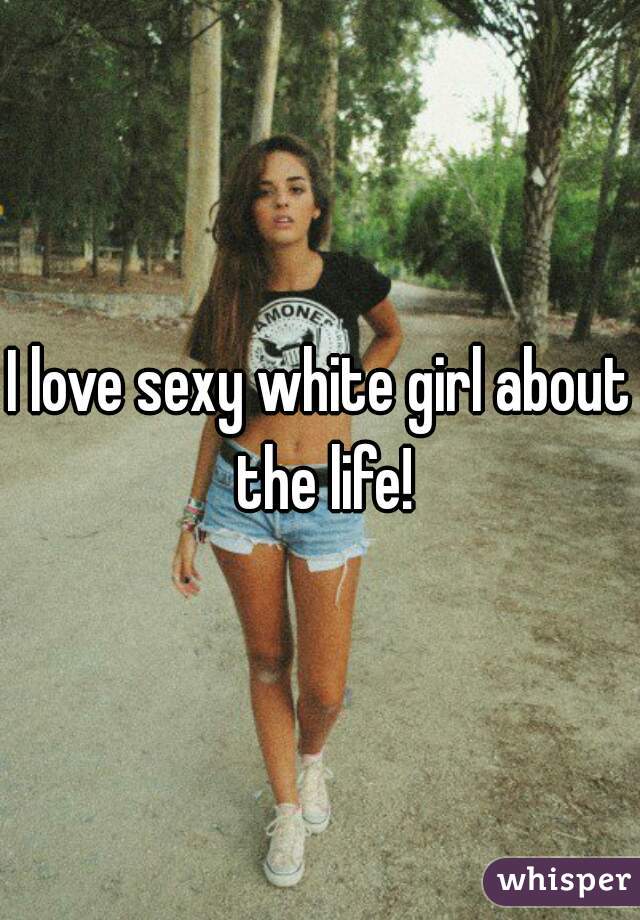 I love sexy white girl about the life!