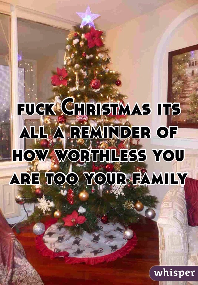 fuck Christmas its all a reminder of how worthless you are too your family 