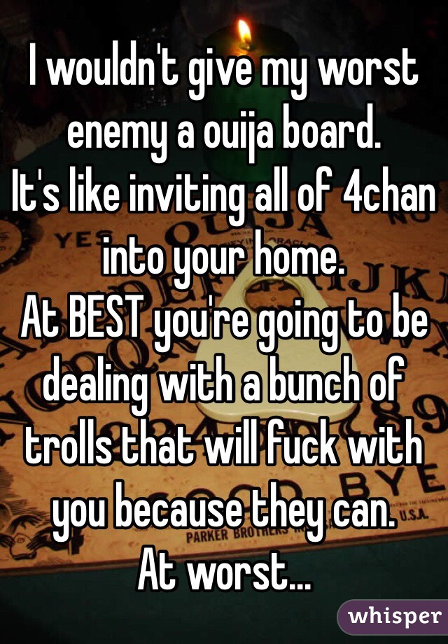 I wouldn't give my worst enemy a ouija board. 
It's like inviting all of 4chan into your home. 
At BEST you're going to be dealing with a bunch of trolls that will fuck with you because they can. 
At worst...