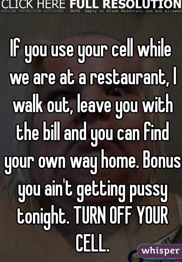 If you use your cell while we are at a restaurant, I walk out, leave you with the bill and you can find your own way home. Bonus you ain't getting pussy tonight. TURN OFF YOUR CELL.