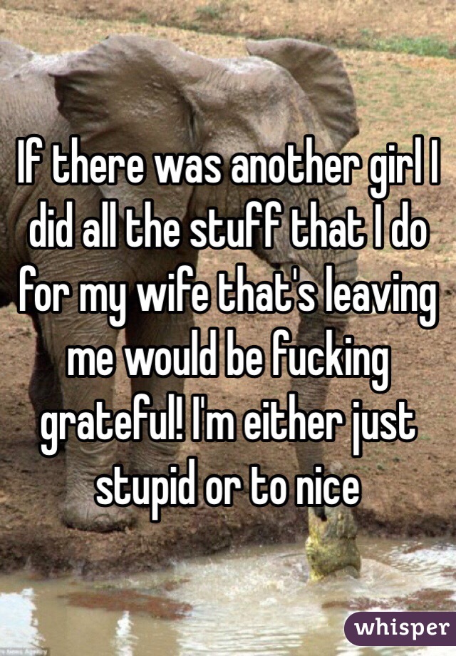 If there was another girl I did all the stuff that I do for my wife that's leaving me would be fucking grateful! I'm either just stupid or to nice 