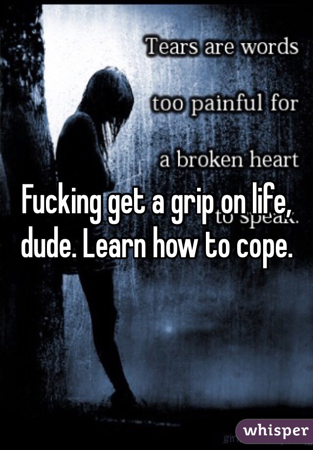 Fucking get a grip on life, dude. Learn how to cope. 