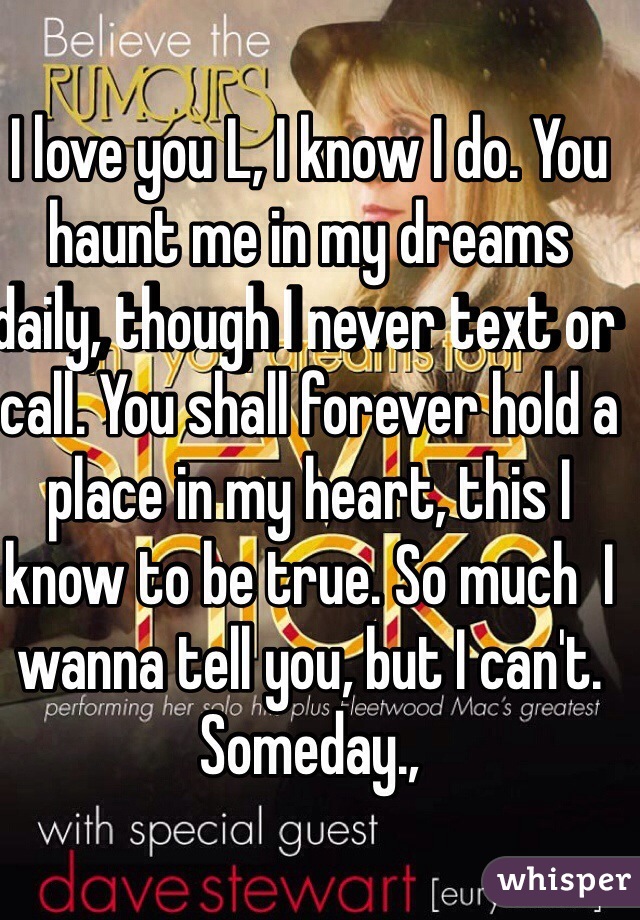 I love you L, I know I do. You haunt me in my dreams daily, though I never text or call. You shall forever hold a place in my heart, this I know to be true. So much  I wanna tell you, but I can't. Someday.,