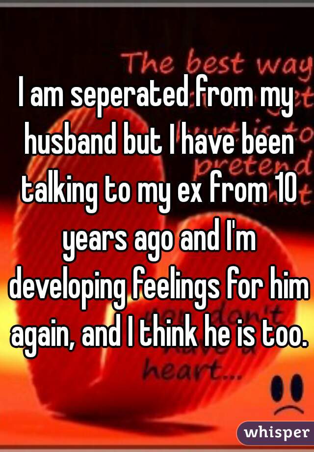 I am seperated from my husband but I have been talking to my ex from 10 years ago and I'm developing feelings for him again, and I think he is too.