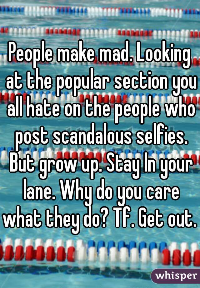 People make mad. Looking at the popular section you all hate on the people who post scandalous selfies. But grow up. Stay In your lane. Why do you care what they do? Tf. Get out. 