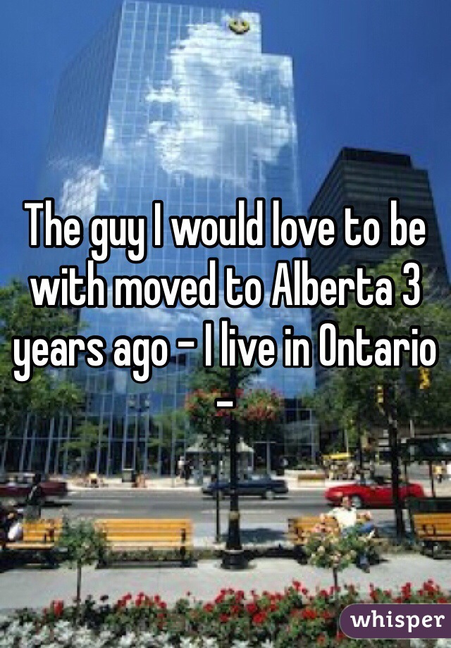 The guy I would love to be with moved to Alberta 3 years ago - I live in Ontario - 