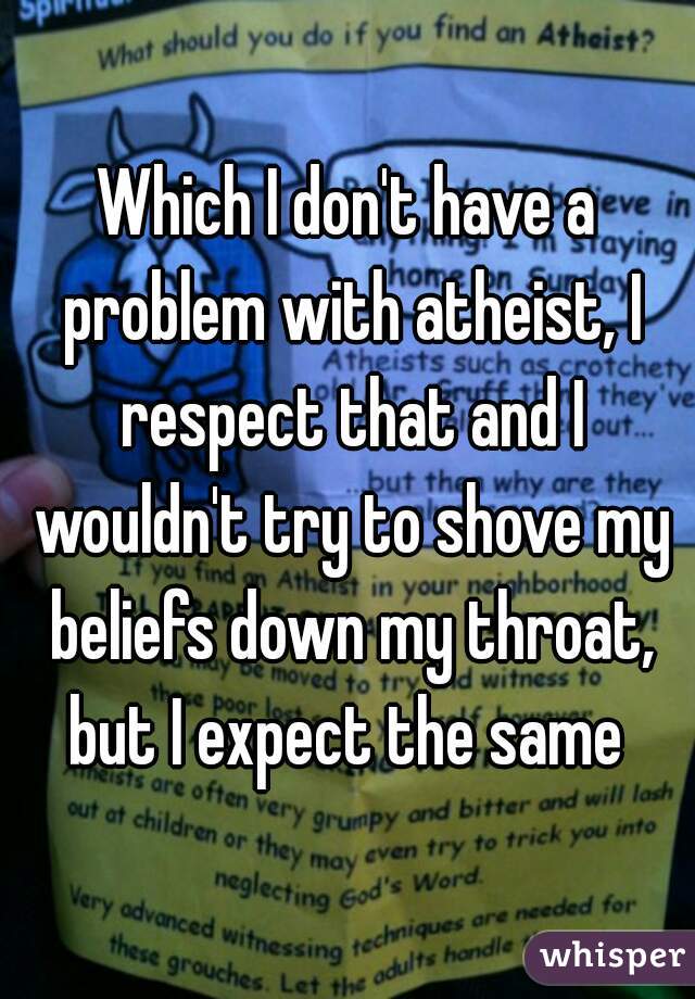 Which I don't have a problem with atheist, I respect that and I wouldn't try to shove my beliefs down my throat, but I expect the same 