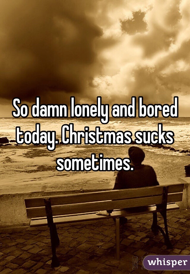 So damn lonely and bored today. Christmas sucks sometimes.