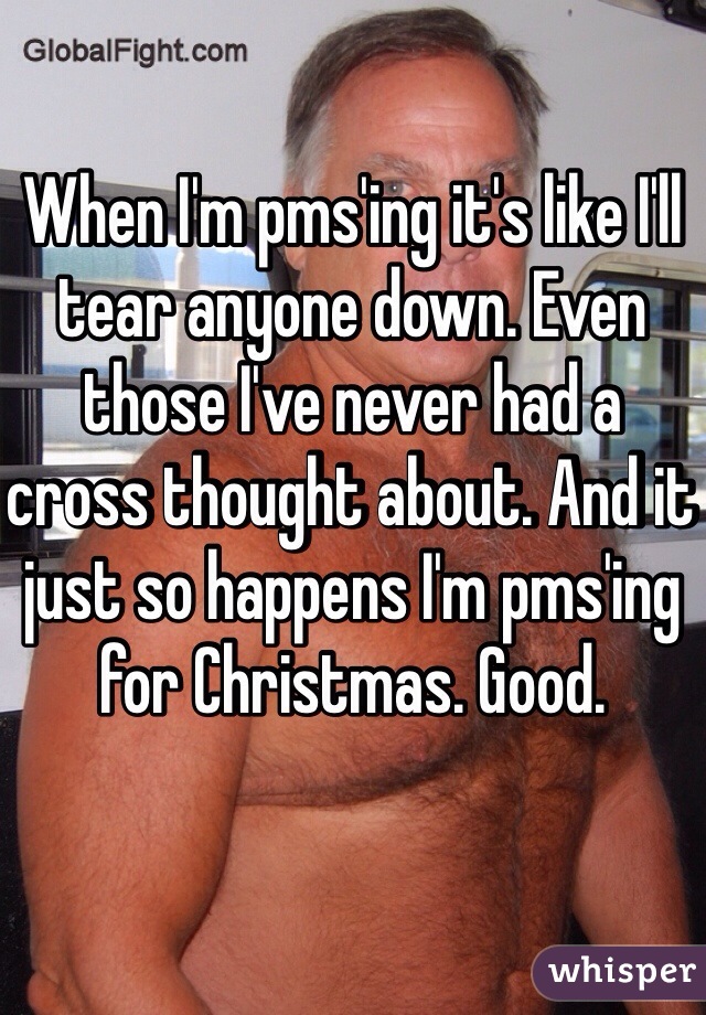 When I'm pms'ing it's like I'll tear anyone down. Even those I've never had a cross thought about. And it just so happens I'm pms'ing for Christmas. Good. 