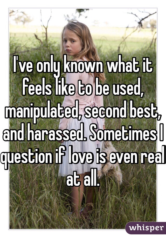 I've only known what it feels like to be used, manipulated, second best, and harassed. Sometimes I question if love is even real at all. 