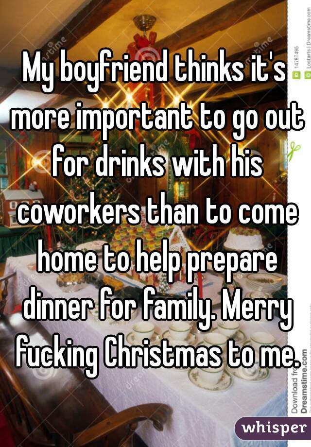 My boyfriend thinks it's more important to go out for drinks with his coworkers than to come home to help prepare dinner for family. Merry fucking Christmas to me.