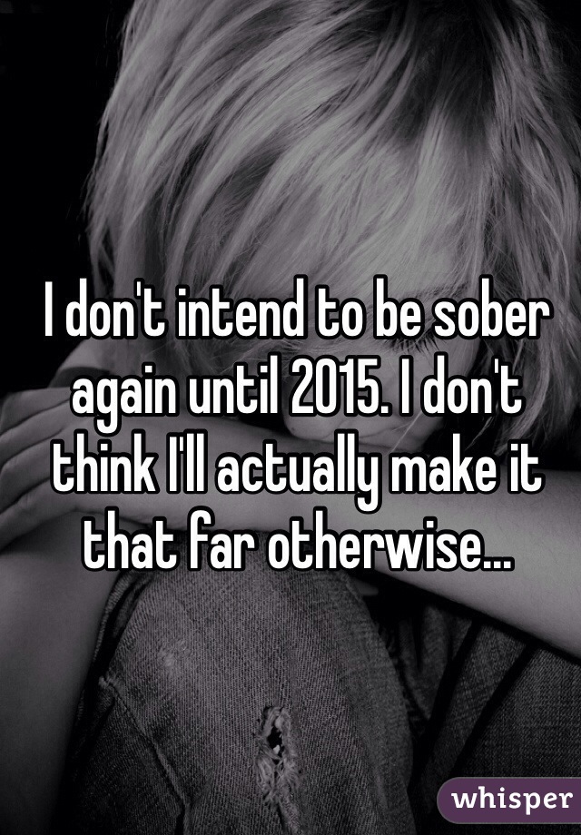 I don't intend to be sober again until 2015. I don't think I'll actually make it that far otherwise...