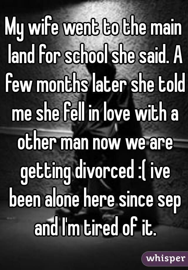 My wife went to the main land for school she said. A few months later she told me she fell in love with a other man now we are getting divorced :( ive been alone here since sep and I'm tired of it.