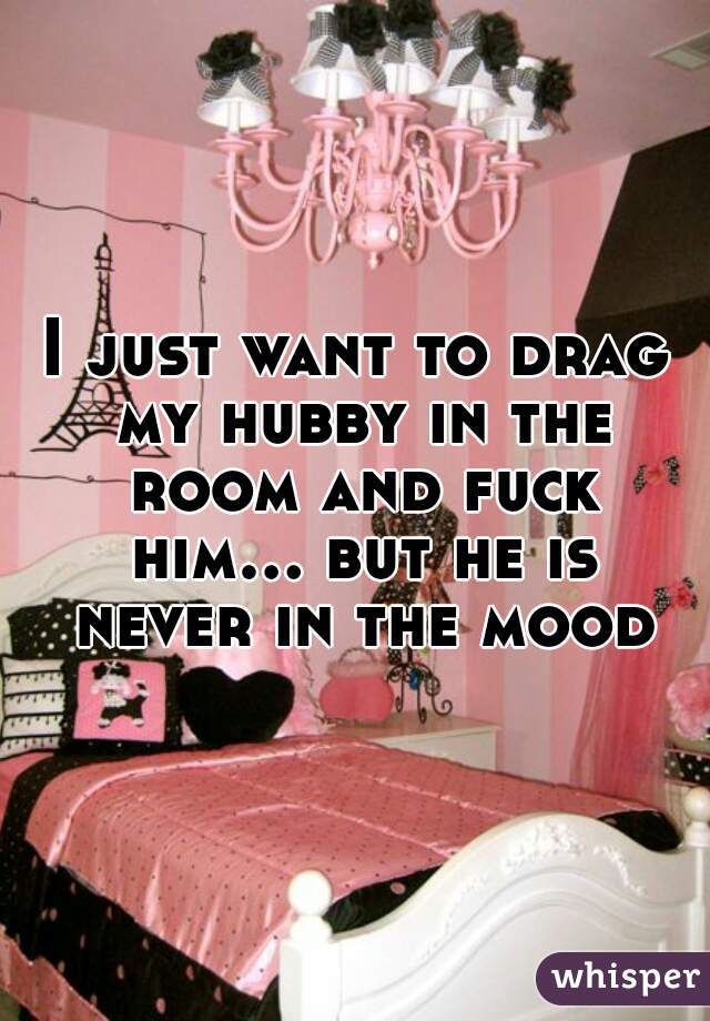 I just want to drag my hubby in the room and fuck him... but he is never in the mood