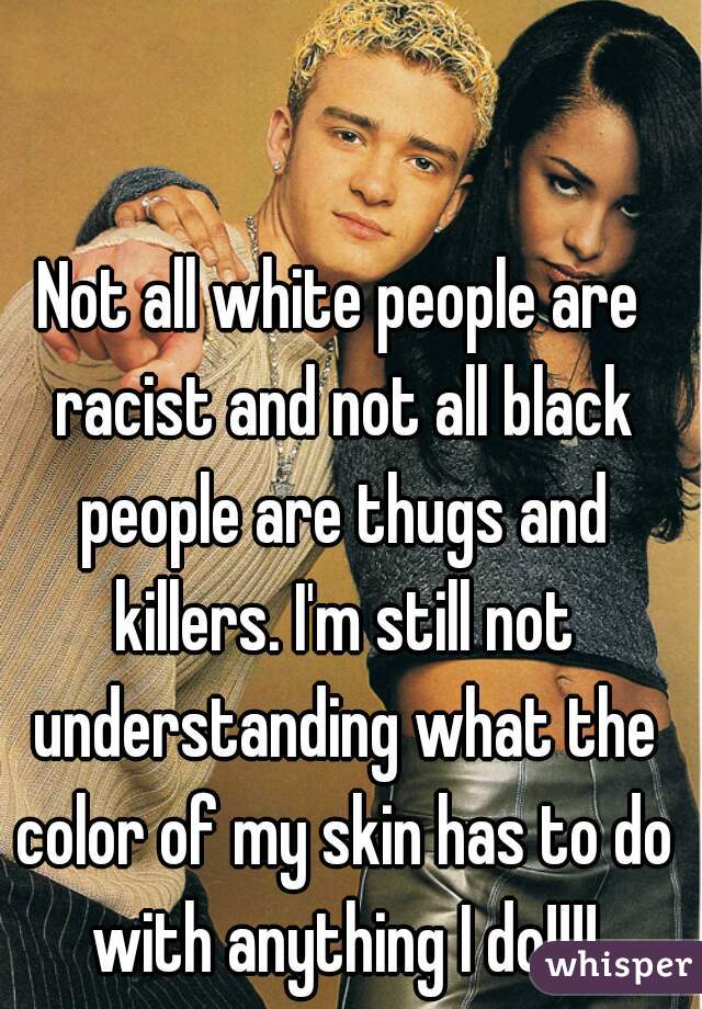 Not all white people are racist and not all black people are thugs and killers. I'm still not understanding what the color of my skin has to do with anything I do!!!!