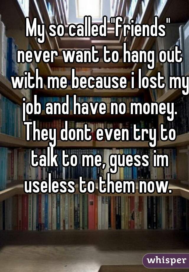 My so called "friends" never want to hang out with me because i lost my job and have no money. They dont even try to talk to me, guess im useless to them now. 